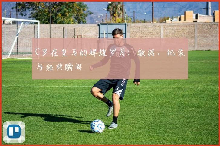 C罗在皇马的辉煌岁月：数据、纪录与经典瞬间