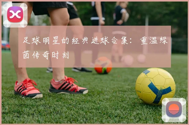 足球明星的经典进球合集：重温绿茵传奇时刻