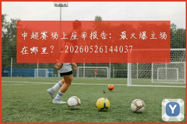 中超赛场上座率报告：最火爆主场在哪里？_20260526144037