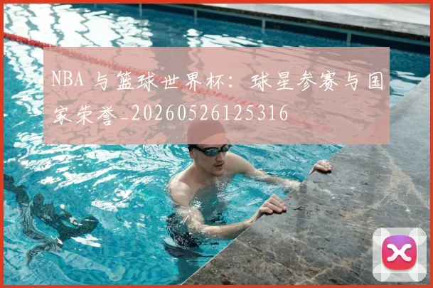 NBA 与篮球世界杯：球星参赛与国家荣誉_20260526125316