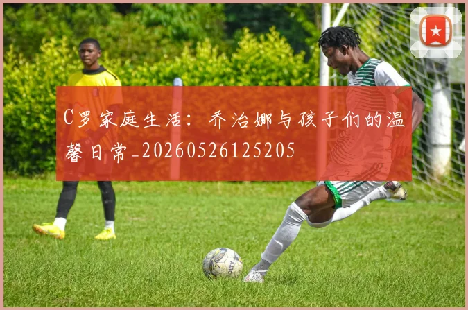 C罗家庭生活:乔治娜与孩子们的温馨日常_20260526125205