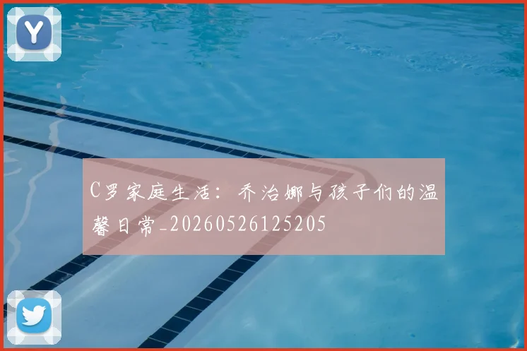 C罗家庭生活:乔治娜与孩子们的温馨日常_20260526125205
