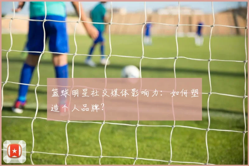 篮球明星社交媒体影响力:如何塑造个人品牌?