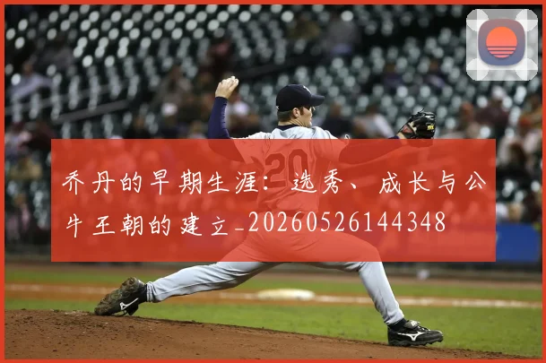 乔丹的早期生涯：选秀、成长与公牛王朝的建立_20260526144348
