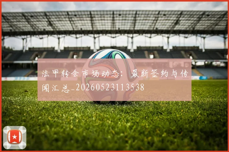 法甲转会市场动态:最新签约与传闻汇总_20260523113538