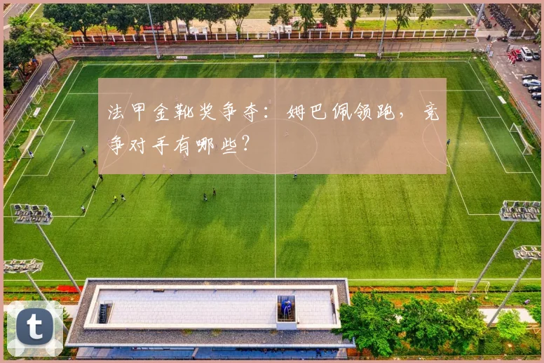 法甲金靴奖争夺：姆巴佩领跑，竞争对手有哪些？