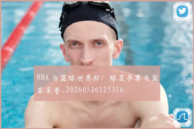 NBA 与篮球世界杯:球星参赛与国家荣誉_20260526125316