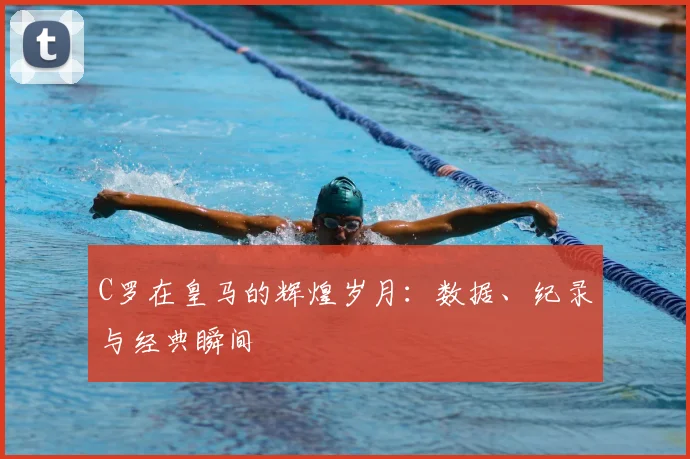 C罗在皇马的辉煌岁月:数据、纪录与经典瞬间