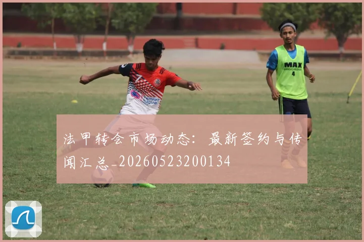 法甲转会市场动态：最新签约与传闻汇总_20260523200134